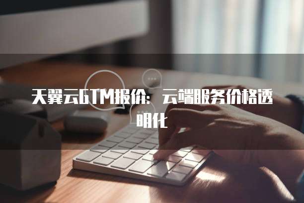 天翼云GTM报价:云端服务价格透明化