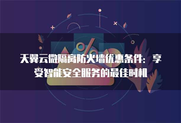 天翼云微隔离防火墙优惠条件:享受智能安全服务的最佳时机