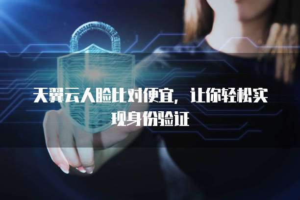 天翼云人脸比对便宜,让你轻松实现身份验证