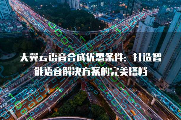 天翼云语音合成优惠条件:打造智能语音解决方案的完美搭档