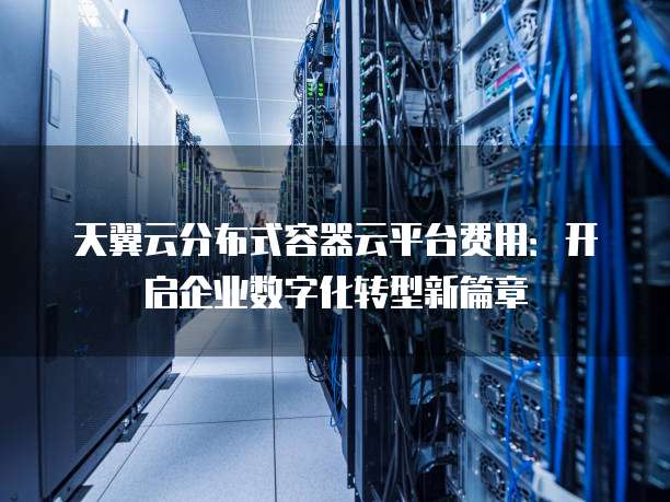天翼云分布式容器云平台费用：开启企业数字化转型新篇章