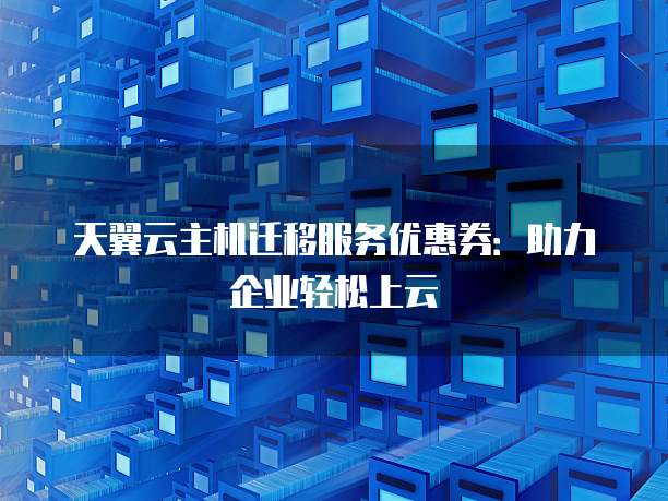 天翼云主机迁移服务优惠券:助力企业轻松上云