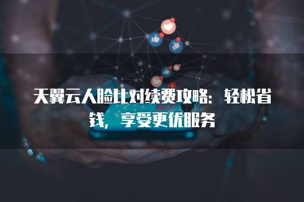 天翼云人脸比对续费攻略:轻松省钱,享受更优服务