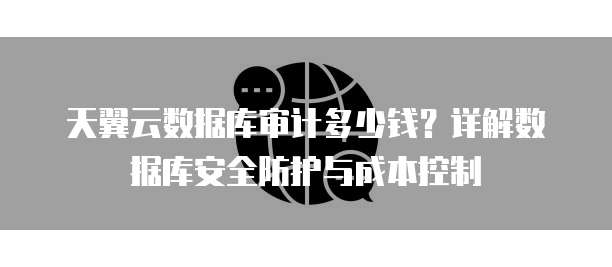 天翼云数据库审计多少钱？详解数据库安全防护与成本控制