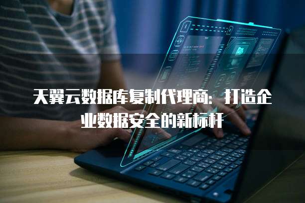 天翼云数据库复制代理商：打造企业数据安全的新标杆