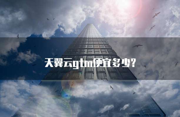天翼云gtm便宜多少?