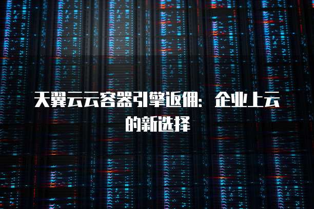 天翼云云容器引擎返佣：企业上云的新选择