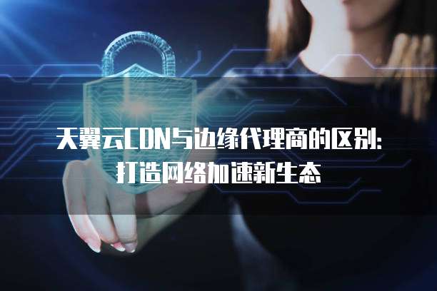 天翼云CDN与边缘代理商的区别:打造网络加速新生态