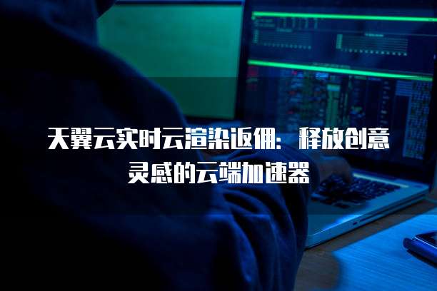 天翼云实时云渲染返佣:释放创意灵感的云端加速器