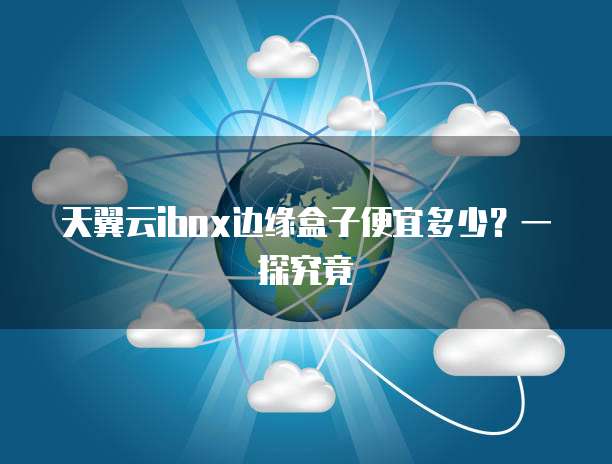 天翼云ibox边缘盒子便宜多少?一探究竟