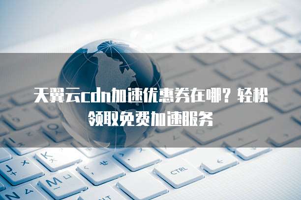 天翼云cdn加速优惠券在哪?轻松领取免费加速服务