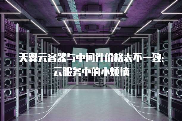 天翼云容器与中间件价格表不一致:云服务中的小烦恼