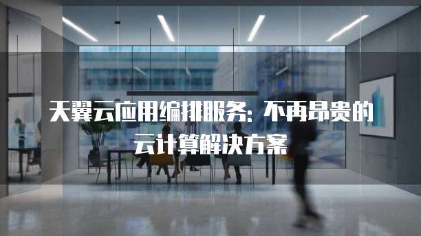 天翼云应用编排服务: 不再昂贵的云计算解决方案