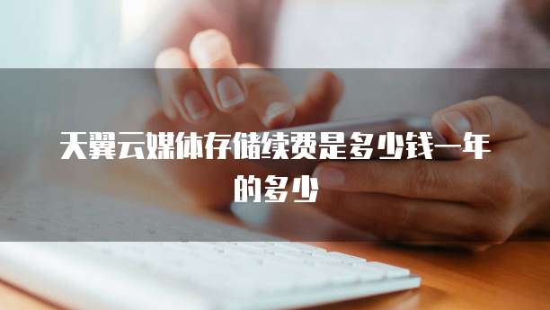 天翼云媒体存储续费是多少钱一年的多少