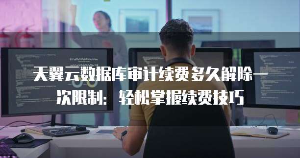 天翼云数据库审计续费多久解除一次限制:轻松掌握续费技巧
