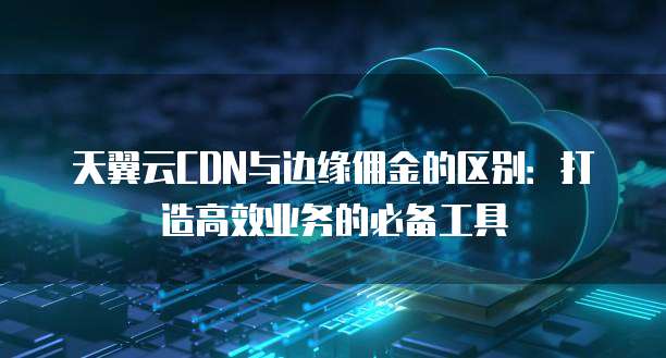 天翼云CDN与边缘佣金的区别:打造高效业务的必备工具