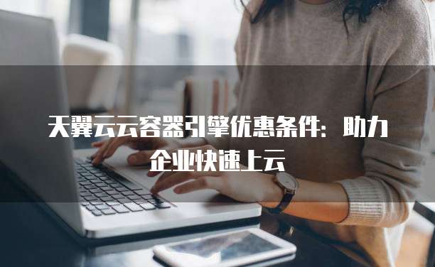 天翼云云容器引擎优惠条件：助力企业快速上云