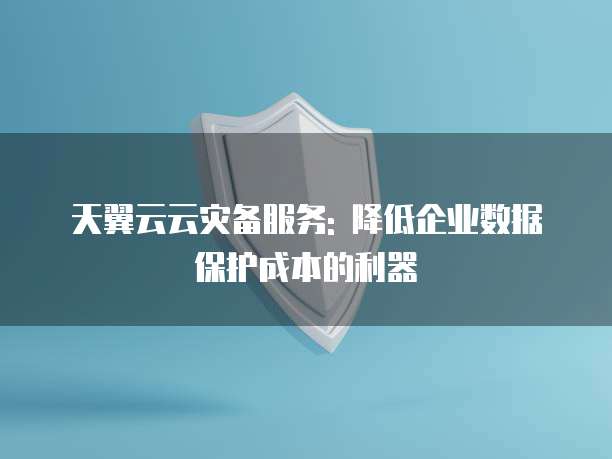 天翼云云灾备服务: 降低企业数据保护成本的利器
