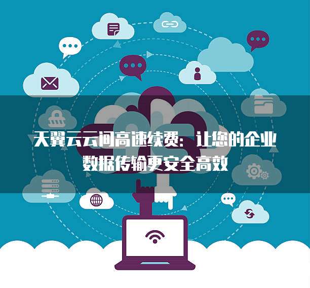 天翼云云间高速续费:让您的企业数据传输更安全高效