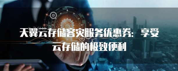 天翼云存储容灾服务优惠券:享受云存储的极致便利