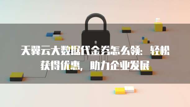 天翼云大数据代金券怎么领:轻松获得优惠,助力企业发展