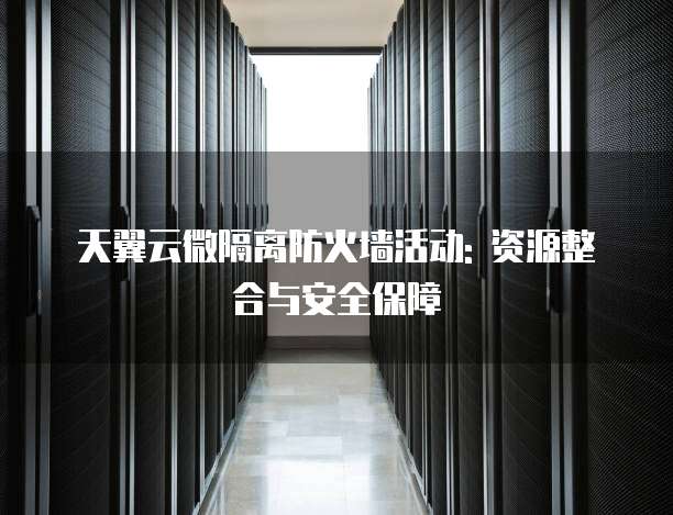 天翼云微隔离防火墙活动: 资源整合与安全保障