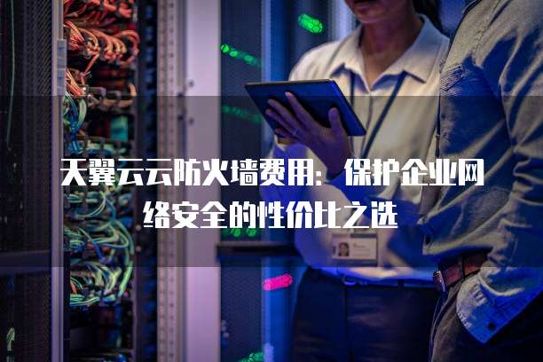 天翼云云防火墙费用:保护企业网络安全的性价比之选