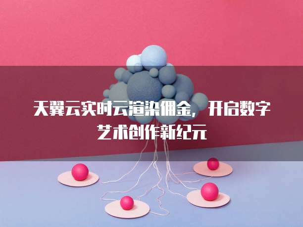 天翼云实时云渲染佣金,开启数字艺术创作新纪元