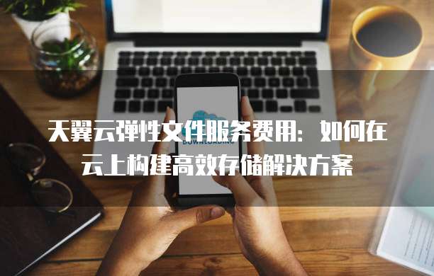 天翼云弹性文件服务费用:如何在云上构建高效存储解决方案