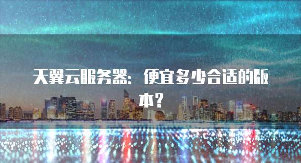 天翼云服务器:便宜多少合适的版本?