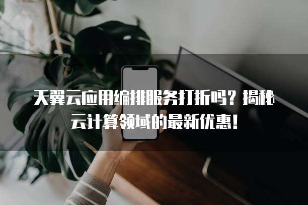 天翼云应用编排服务打折吗?揭秘云计算领域的最新优惠!