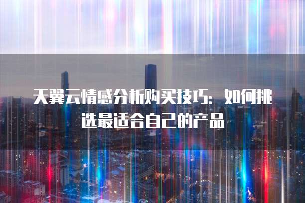 天翼云情感分析购买技巧:如何挑选最适合自己的产品