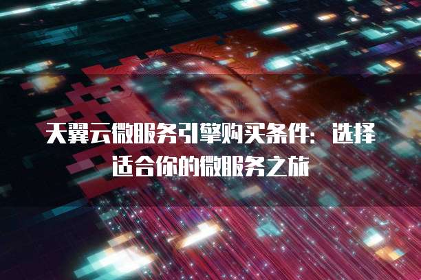 天翼云微服务引擎购买条件:选择适合你的微服务之旅