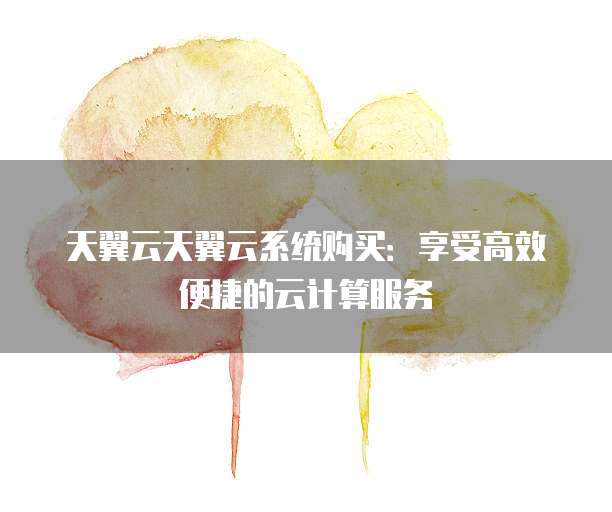 天翼云天翼云系统购买:享受高效便捷的云计算服务
