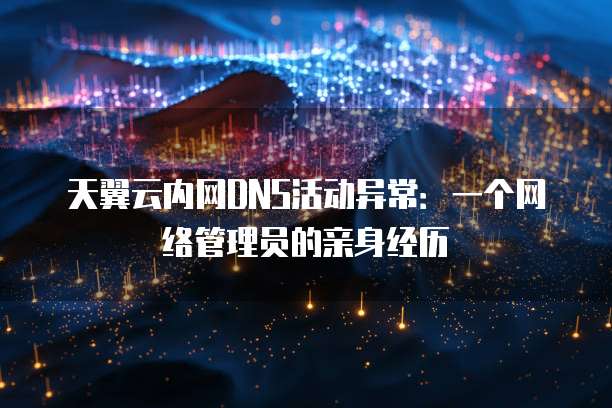 天翼云内网DNS活动异常:一个网络管理员的亲身经历