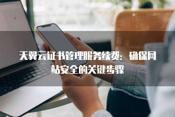天翼云证书管理服务续费：确保网站安全的关键步骤