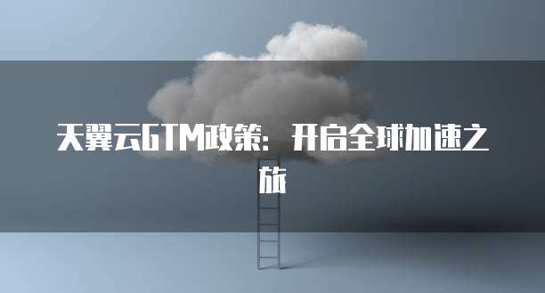 天翼云GTM政策：开启全球加速之旅