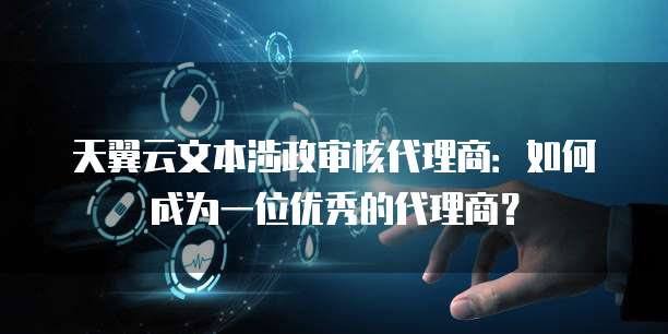 天翼云文本涉政审核代理商:如何成为一位优秀的代理商?