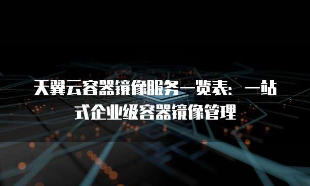 天翼云容器镜像服务一览表:一站式企业级容器镜像管理