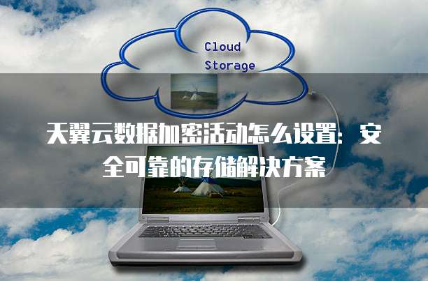 天翼云数据加密活动怎么设置:安全可靠的存储解决方案