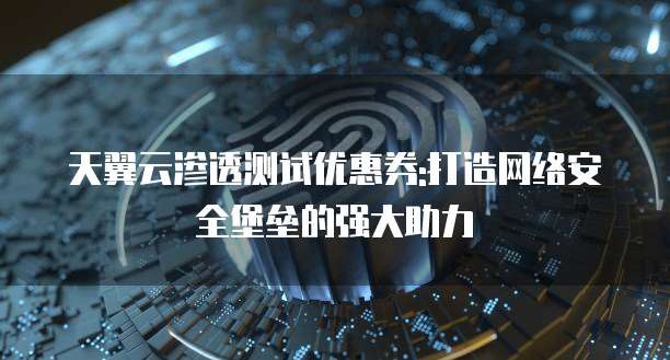 天翼云渗透测试优惠券:打造网络安全堡垒的强大助力