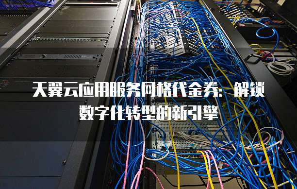 天翼云应用服务网格代金券：解锁数字化转型的新引擎
