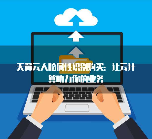 天翼云人脸属性识别购买:让云计算助力你的业务