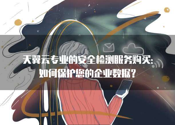 天翼云专业的安全检测服务购买：如何保护您的企业数据？