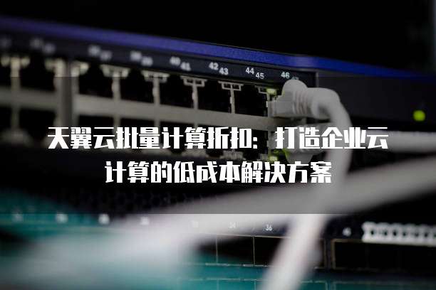 天翼云批量计算折扣:打造企业云计算的低成本解决方案