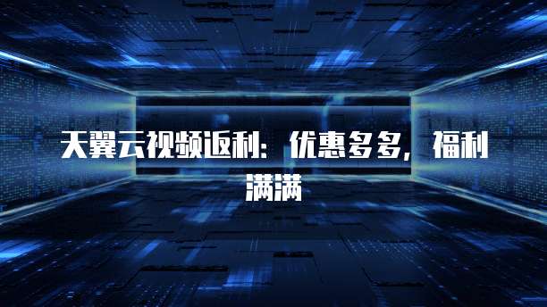 天翼云视频返利:优惠多多,福利满满