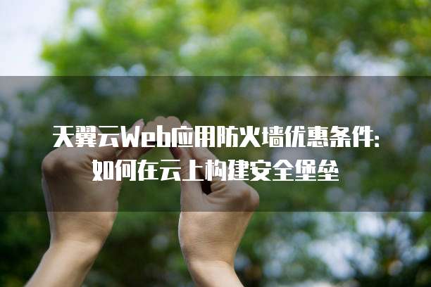 天翼云Web应用防火墙优惠条件:如何在云上构建安全堡垒