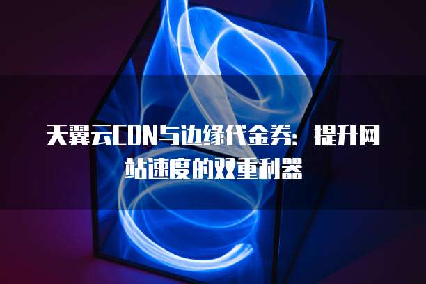 天翼云CDN与边缘代金券:提升网站速度的双重利器