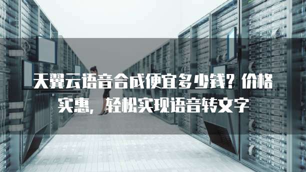 天翼云语音合成便宜多少钱?价格实惠,轻松实现语音转文字