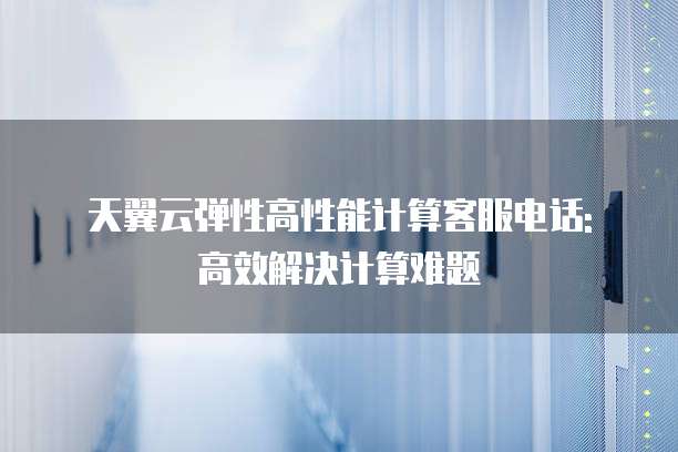 天翼云弹性高性能计算客服电话: 高效解决计算难题